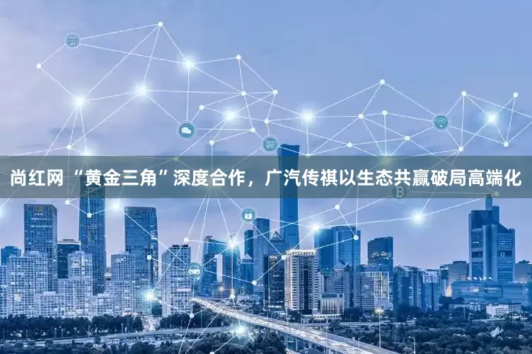尚红网 “黄金三角”深度合作，广汽传祺以生态共赢破局高端化