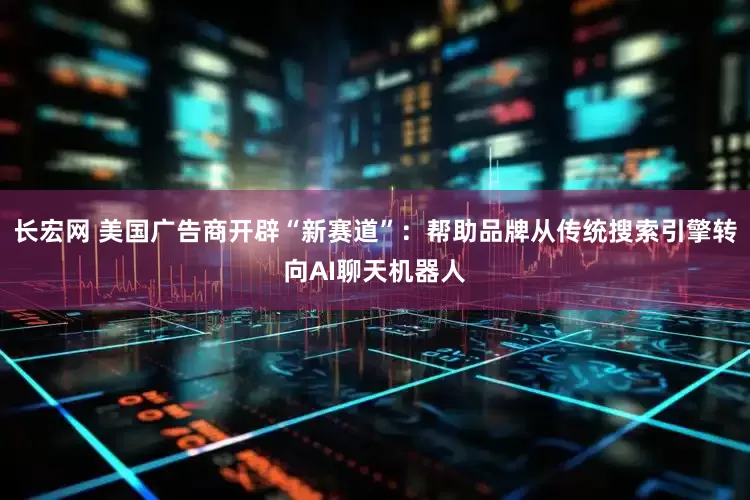 长宏网 美国广告商开辟“新赛道”：帮助品牌从传统搜索引擎转向AI聊天机器人