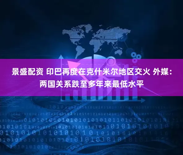 景盛配资 印巴再度在克什米尔地区交火 外媒：两国关系跌至多年来最低水平