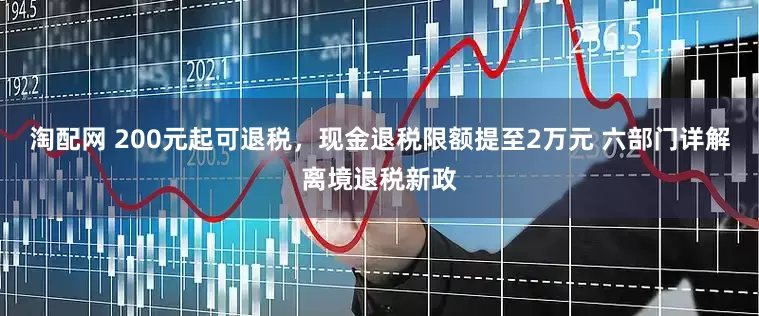淘配网 200元起可退税，现金退税限额提至2万元 六部门详解离境退税新政