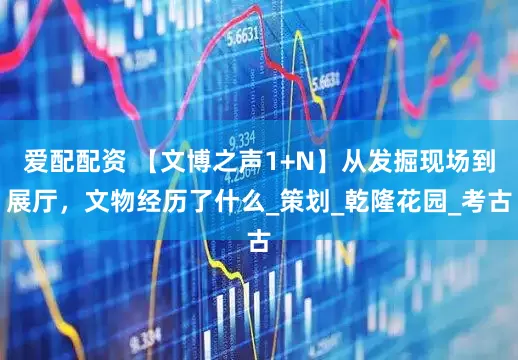 爱配配资 【文博之声1+N】从发掘现场到展厅，文物经历了什么_策划_乾隆花园_考古