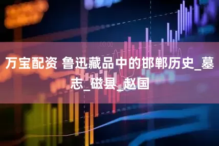 万宝配资 鲁迅藏品中的邯郸历史_墓志_磁县_赵国