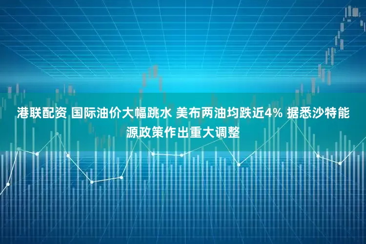 港联配资 国际油价大幅跳水 美布两油均跌近4% 据悉沙特能源政策作出重大调整