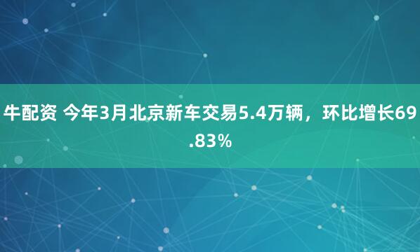 牛配资 今年3月北京新车交易5.4万辆，环比增长69.83%