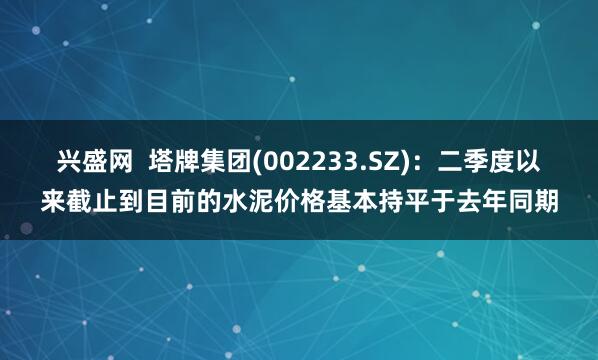 兴盛网  塔牌集团(002233.SZ)：二季度以来截止到目前的水泥价格基本持平于去年同期
