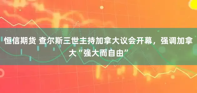 恒信期货 查尔斯三世主持加拿大议会开幕，强调加拿大“强大而自由”