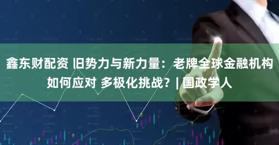 鑫东财配资 旧势力与新力量：老牌全球金融机构如何应对 多极化挑战？| 国政学人