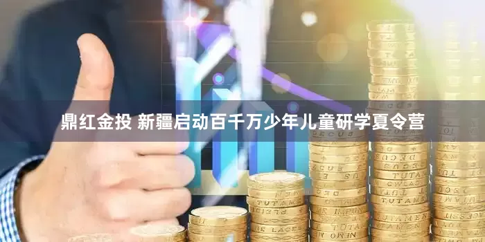 鼎红金投 新疆启动百千万少年儿童研学夏令营