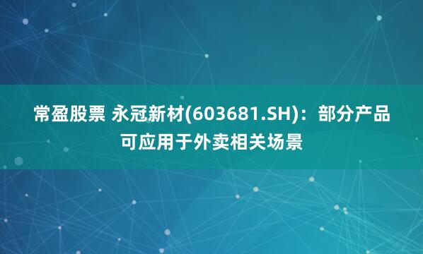 常盈股票 永冠新材(603681.SH)：部分产品可应用于外卖相关场景