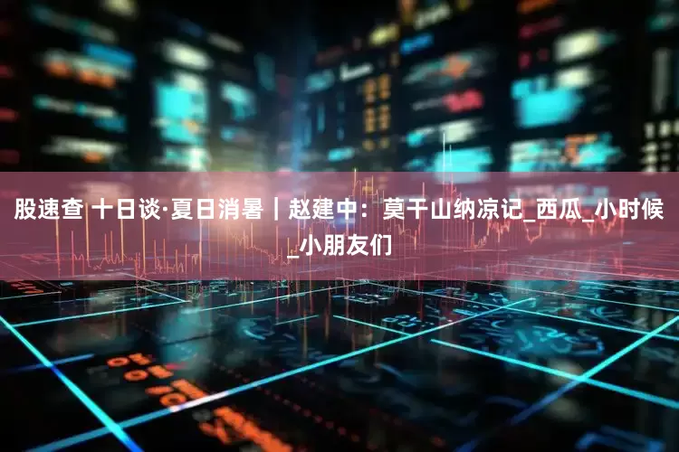 股速查 十日谈·夏日消暑｜赵建中：莫干山纳凉记_西瓜_小时候_小朋友们