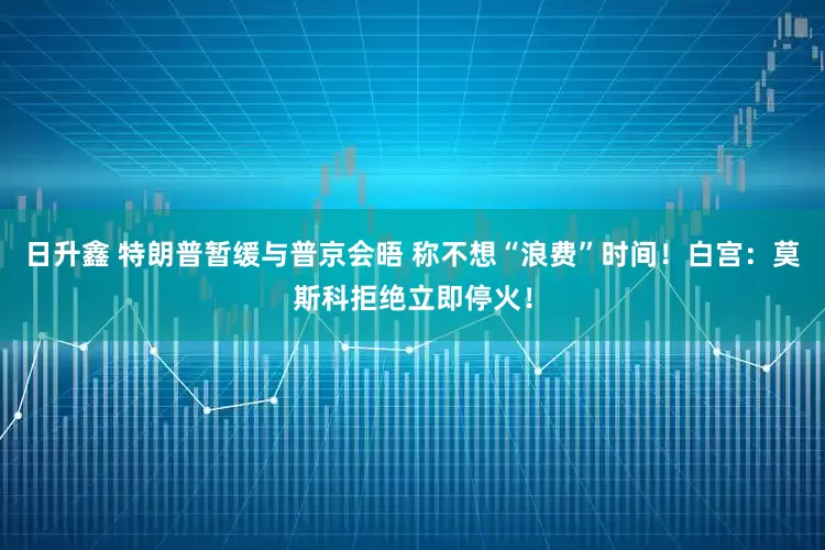 日升鑫 特朗普暂缓与普京会晤 称不想“浪费”时间！白宫：莫斯科拒绝立即停火！