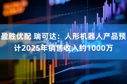 盈胜优配 瑞可达：人形机器人产品预计2025年销售收入约1000万