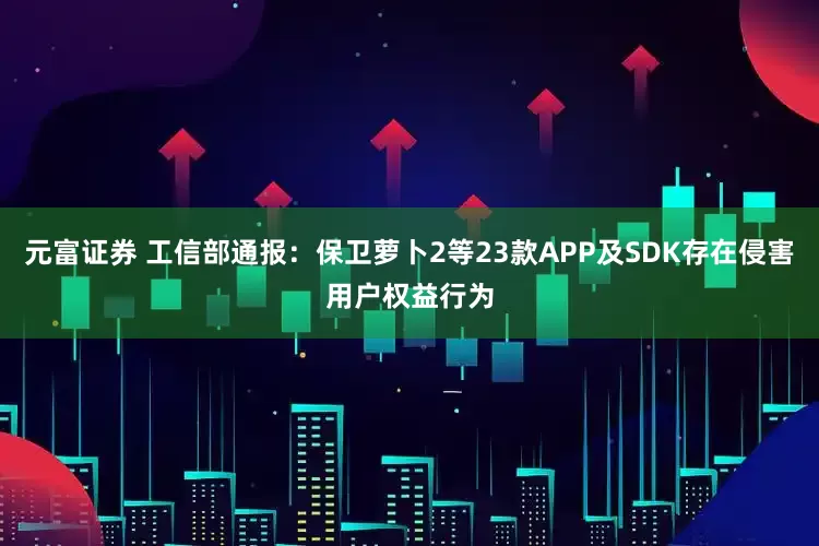 元富证券 工信部通报：保卫萝卜2等23款APP及SDK存在侵害用户权益行为