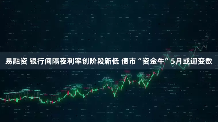 易融资 银行间隔夜利率创阶段新低 债市“资金牛”5月或迎变数